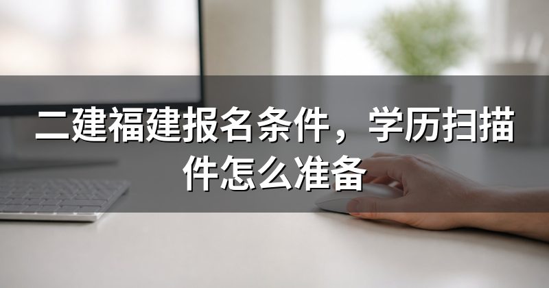 二建福建报名条件,学历扫描件怎么准备