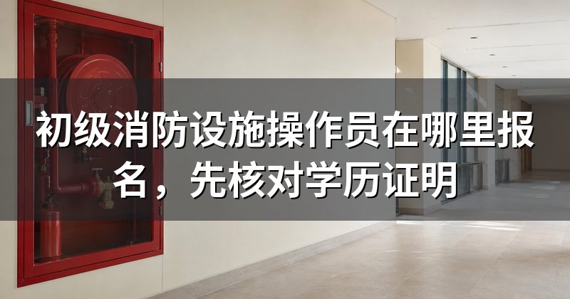 初级消防设施操作员在哪里报名,先核对学历证明