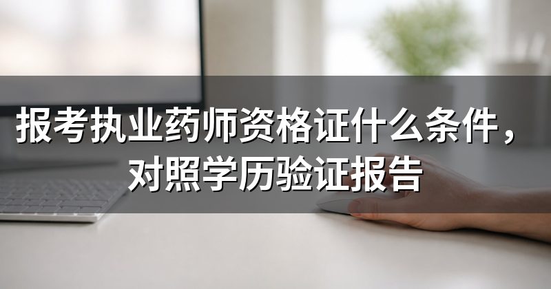 报考执业药师资格证什么条件，对照学历验证报告