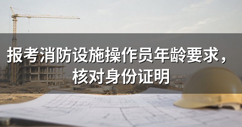 报考消防设施操作员年龄要求,核对身份证明