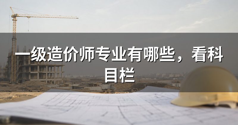 一级造价师专业有哪些，看科目栏