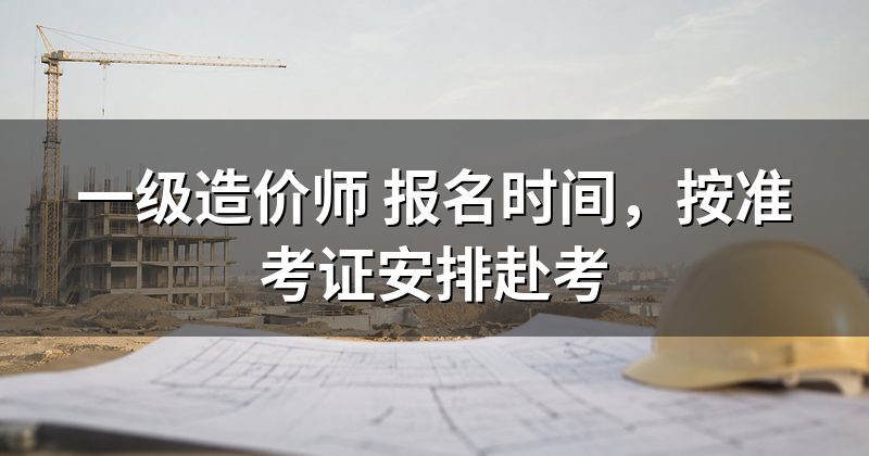 一级造价师 报名时间,按准考证安排赴考
