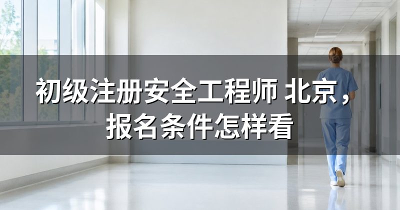 初级注册安全工程师 北京,报名条件怎样看