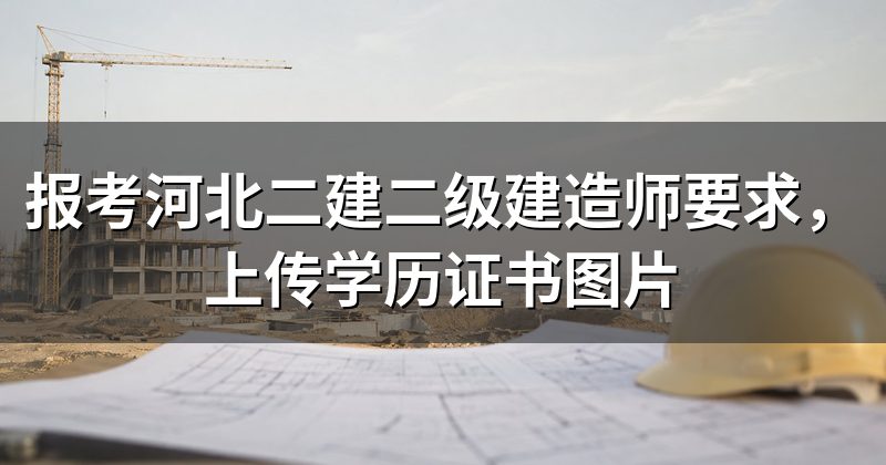 报考河北二建二级建造师要求，上传学历证书图片