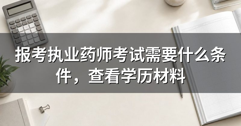 报考执业药师考试需要什么条件,查看学历材料