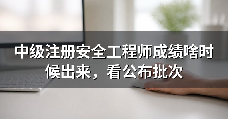 中级注册安全工程师成绩啥时候出来,看公布批次