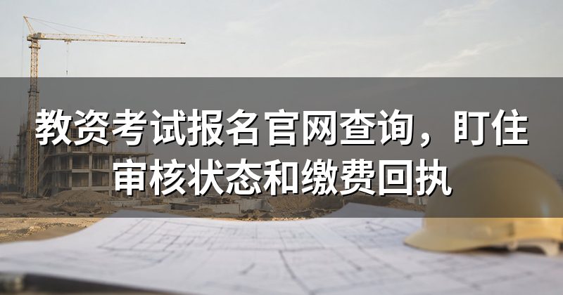 教资考试报名官网查询，盯住审核状态和缴费回执