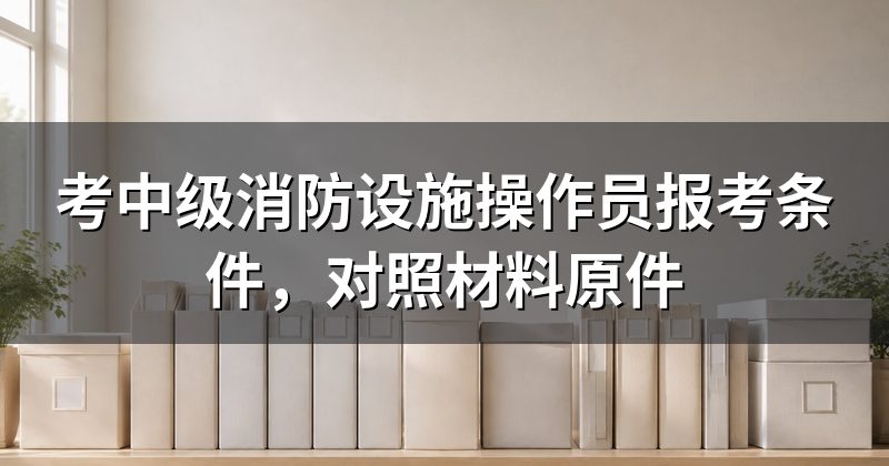 考中级消防设施操作员报考条件,对照材料原件