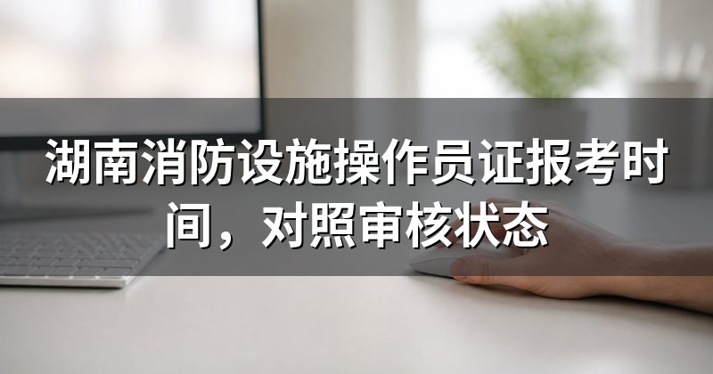 湖南消防设施操作员证报考时间，对照审核状态