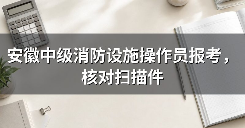 安徽中级消防设施操作员报考，核对扫描件