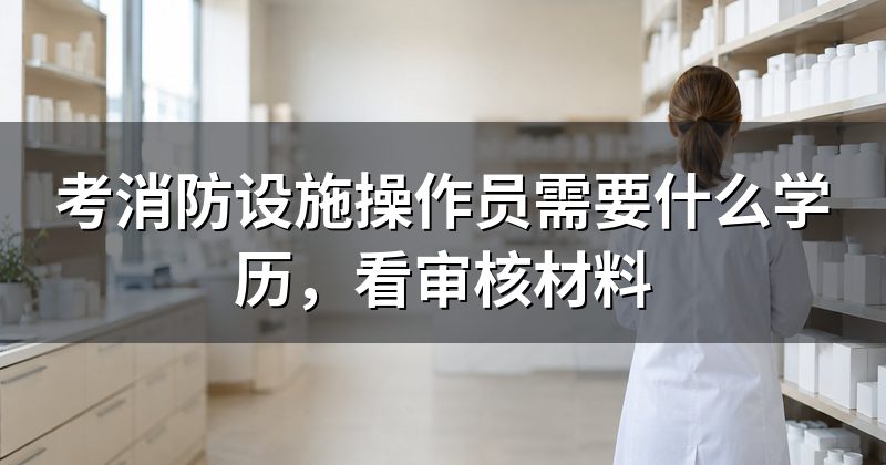 考消防设施操作员需要什么学历，看审核材料