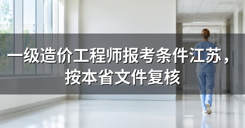 一级造价工程师报考条件江苏,按本省文件复核