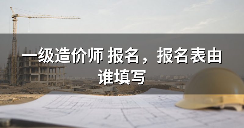 一级造价师 报名,报名表由谁填写