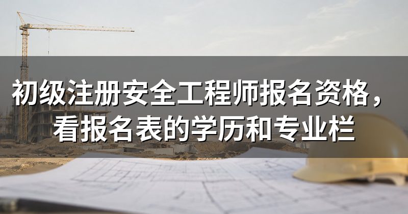 初级注册安全工程师报名资格,看报名表的学历和专业栏