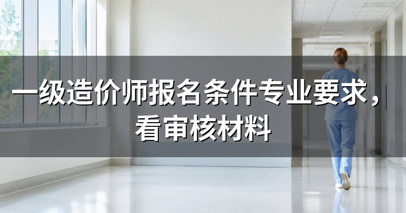 一级造价师报名条件专业要求,看审核材料