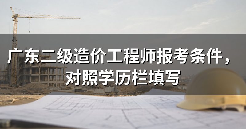 广东二级造价工程师报考条件,对照学历栏填写