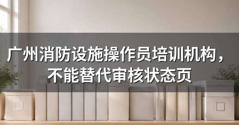 广州消防设施操作员培训机构，不能替代审核状态页