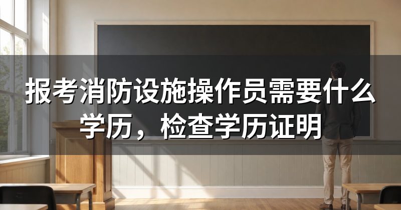 报考消防设施操作员需要什么学历,检查学历证明