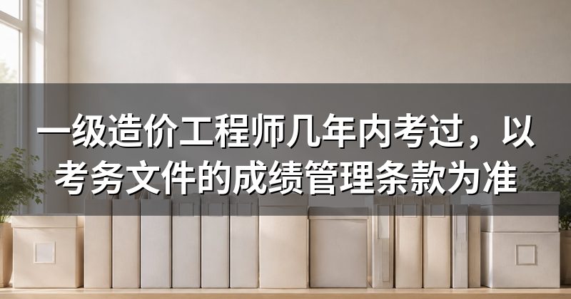 一级造价工程师几年内考过,以考务文件的成绩管理条款为准