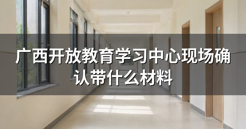广西开放教育学习中心现场确认带什么材料