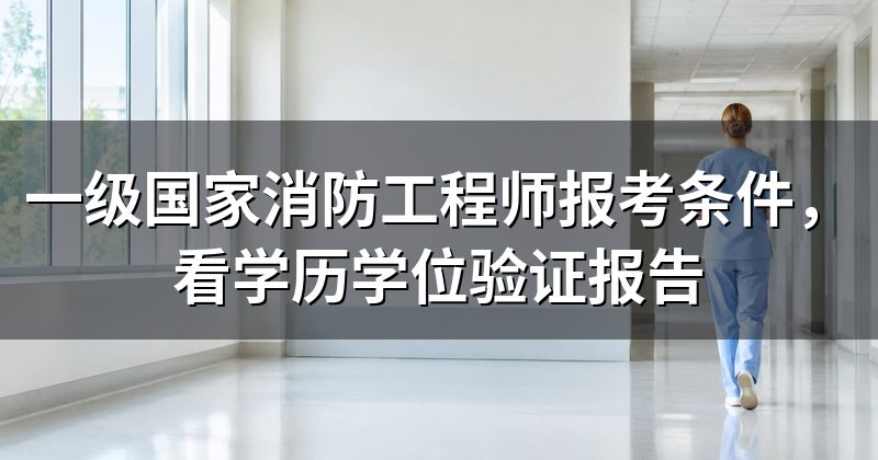 一级国家消防工程师报考条件,看学历学位验证报告