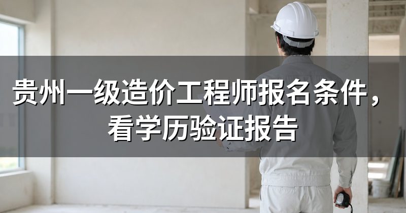 贵州一级造价工程师报名条件,看学历验证报告