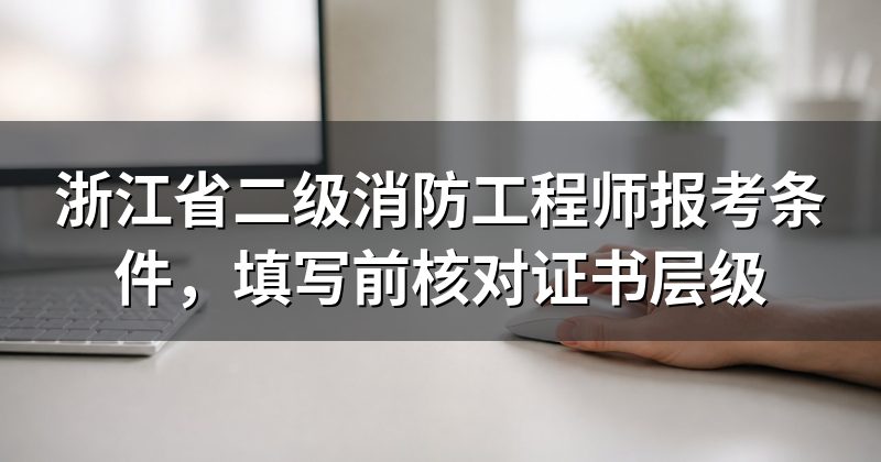 浙江省二级消防工程师报考条件,填写前核对证书层级