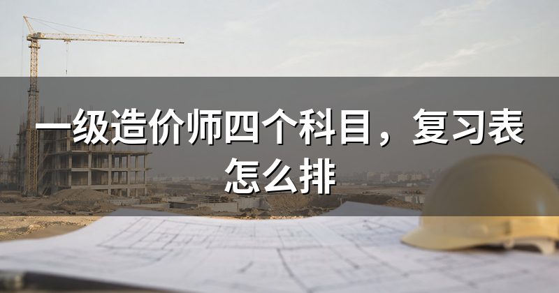一级造价师四个科目,复习表怎么排
