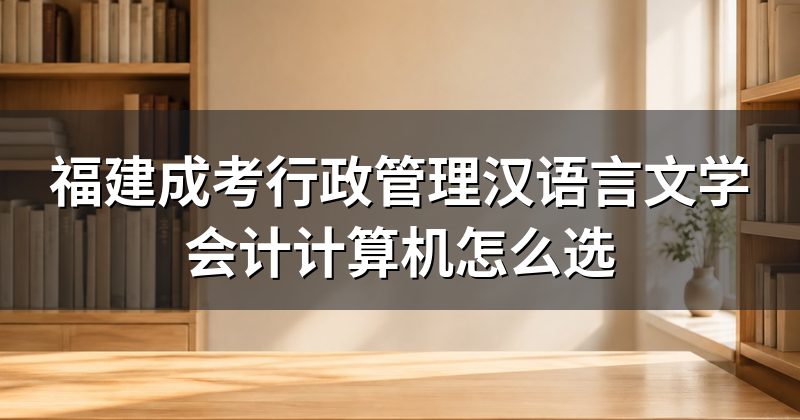 福建成考行政管理汉语言文学会计计算机怎么选