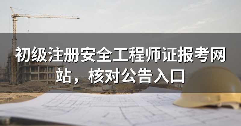 初级注册安全工程师证报考网站,核对公告入口