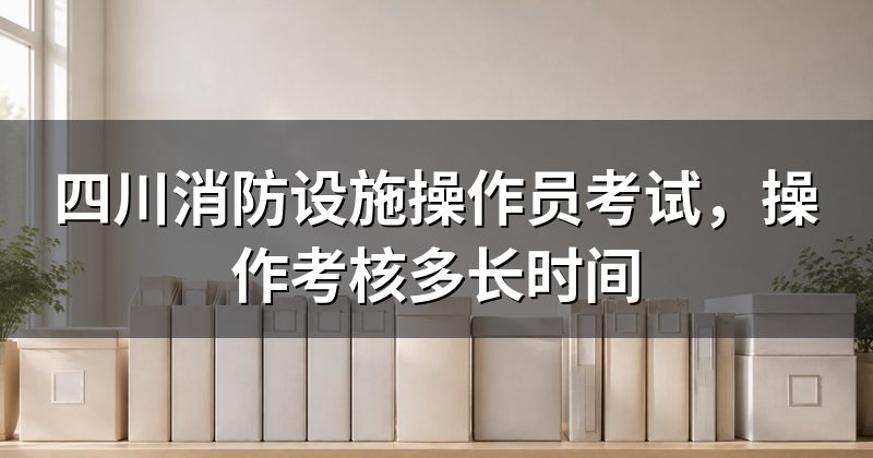四川消防设施操作员考试，操作考核多长时间
