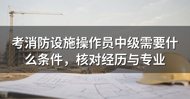 考消防设施操作员中级需要什么条件,核对经历与专业
