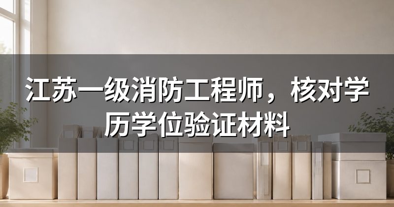 江苏一级消防工程师，核对学历学位验证材料