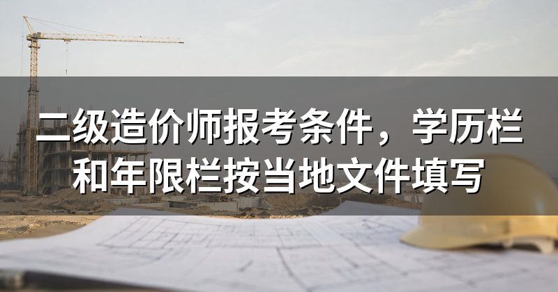 二级造价师报考条件,学历栏和年限栏按当地文件填写