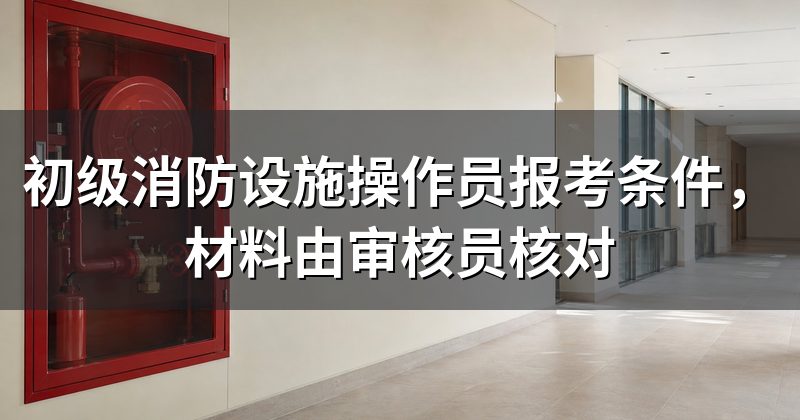 初级消防设施操作员报考条件,材料由审核员核对