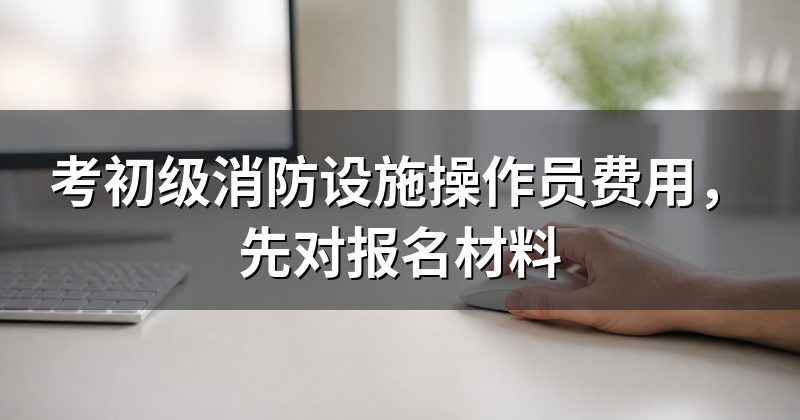 考初级消防设施操作员费用,先对报名材料