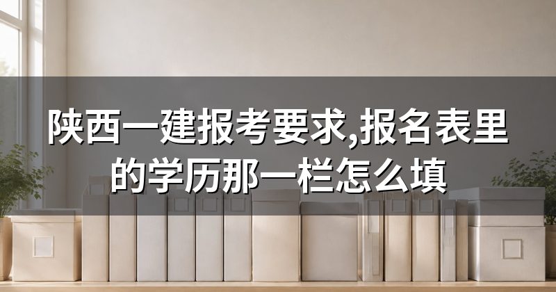 陕西一建报考要求,报名表里的学历那一栏怎么填