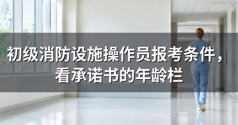 初级消防设施操作员报考条件，看承诺书的年龄栏