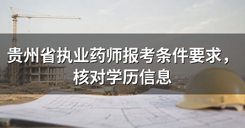 贵州省执业药师报考条件要求,核对学历信息