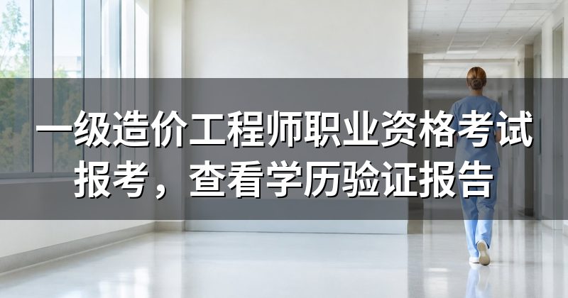 一级造价工程师职业资格考试报考,查看学历验证报告