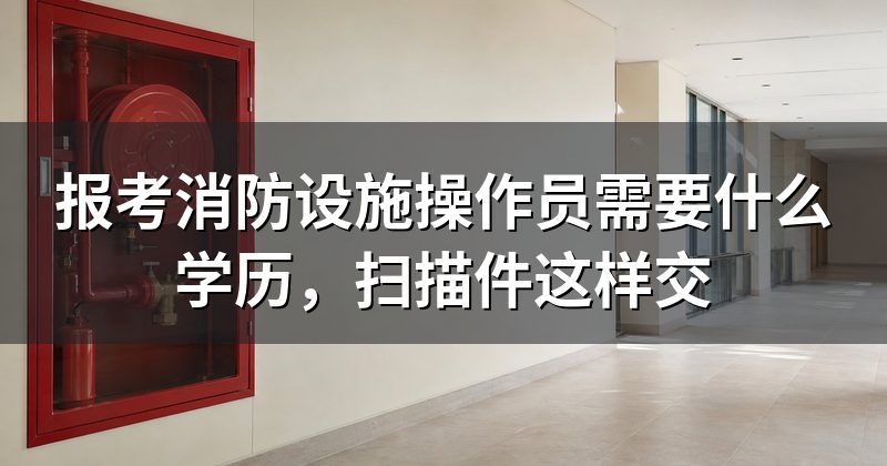 报考消防设施操作员需要什么学历,扫描件这样交