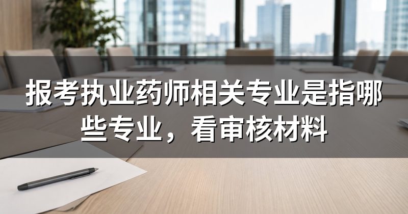 报考执业药师相关专业是指哪些专业,看审核材料