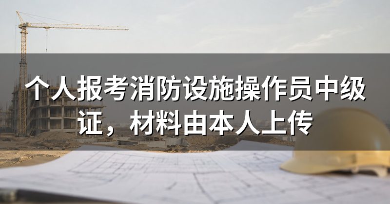 个人报考消防设施操作员中级证,材料由本人上传