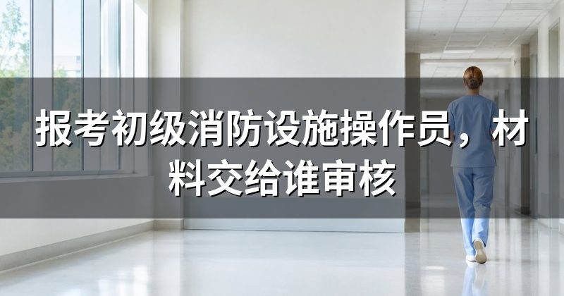 报考初级消防设施操作员,材料交给谁审核