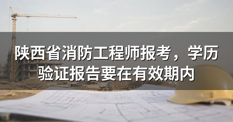 陕西省消防工程师报考,学历验证报告要在有效期内