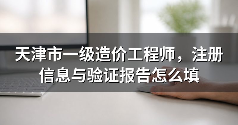 天津市一级造价工程师,注册信息与验证报告怎么填