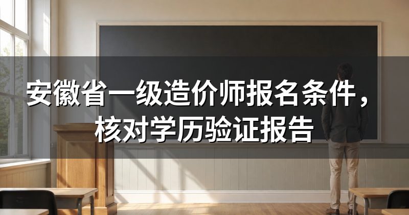 安徽省一级造价师报名条件,核对学历验证报告