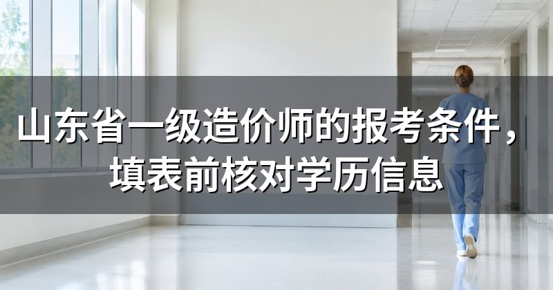 山东省一级造价师的报考条件,填表前核对学历信息