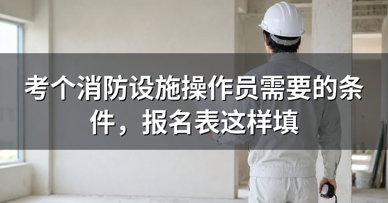 考个消防设施操作员需要的条件,报名表这样填