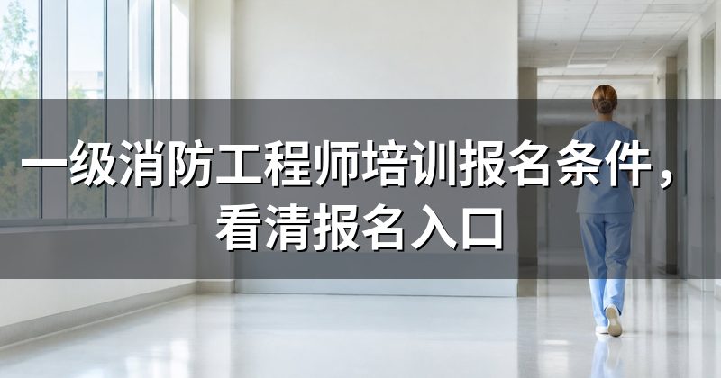 一级消防工程师培训报名条件,看清报名入口
